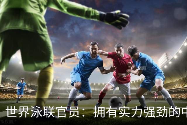 世界泳联官员：拥有实力强劲的中国队是件好事