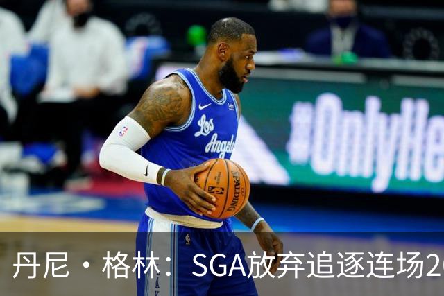 丹尼·格林：SGA放弃追逐连场20+纪录是对的 未来50年可能破不了