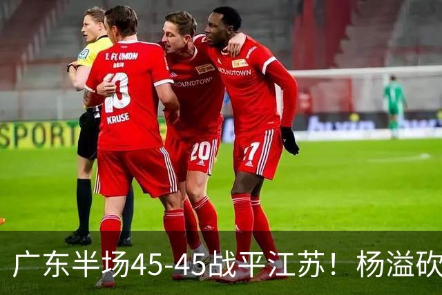 广东半场45-45战平江苏！杨溢砍12分，徐杰又梦游，杜锋现场观战