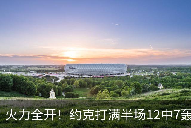 火力全开！约克打满半场12中7轰下22分4板 三分9中6