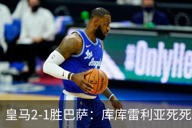 皇马2-1胜巴萨：库库雷利亚死死咬住亚马尔，25次抢断终结天才