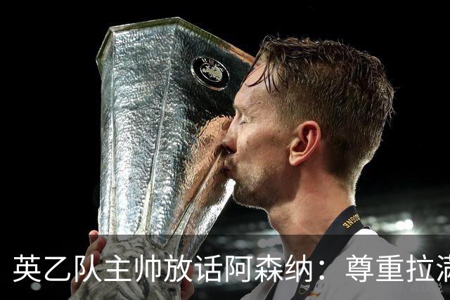 英乙队主帅放话阿森纳：尊重拉满，恐惧不能拉满