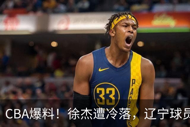 CBA爆料！徐杰遭冷落，辽宁球员正式宣布海外征战，余嘉豪心态崩溃